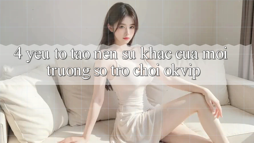 4. Yếu Tố Tạo Nên Sự Khác Của Môi trường số Trò chơi OKVIP 4. Yếu Tố Tạo Nên Sự Khác Của Môi trường số Trò chơi OKVIP