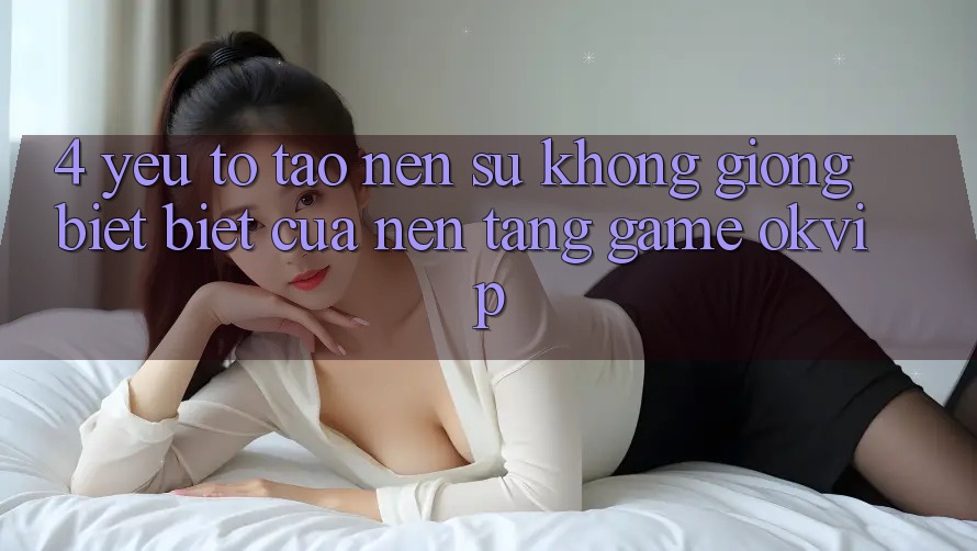 4. Yếu Tố Tạo Nên Sự Không giống biệt Biệt Của Nền Tảng Game OKVIP