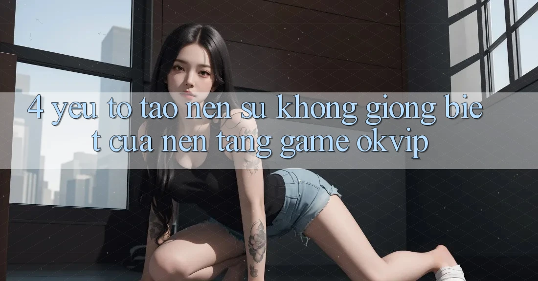 4. Yếu Tố Tạo Nên Sự Không giống Biệt Của Nền Tảng Game OKVIP