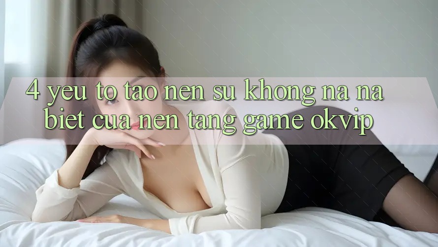 4. Yếu Tố Tạo nên Sự Không na ná Biệt Của Nền Tảng Game OKVIP 4. Yếu Tố Tạo nên Sự Không na ná Biệt Của Nền Tảng Game OKVIP