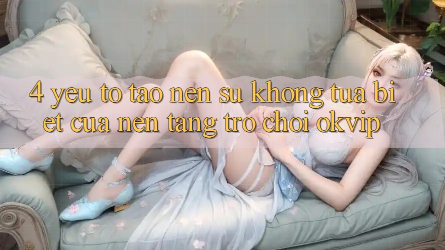 4. Yếu Tố Tạo Nên Sự Không tựa Biệt Của Nền Tảng Trò chơi OKVIP