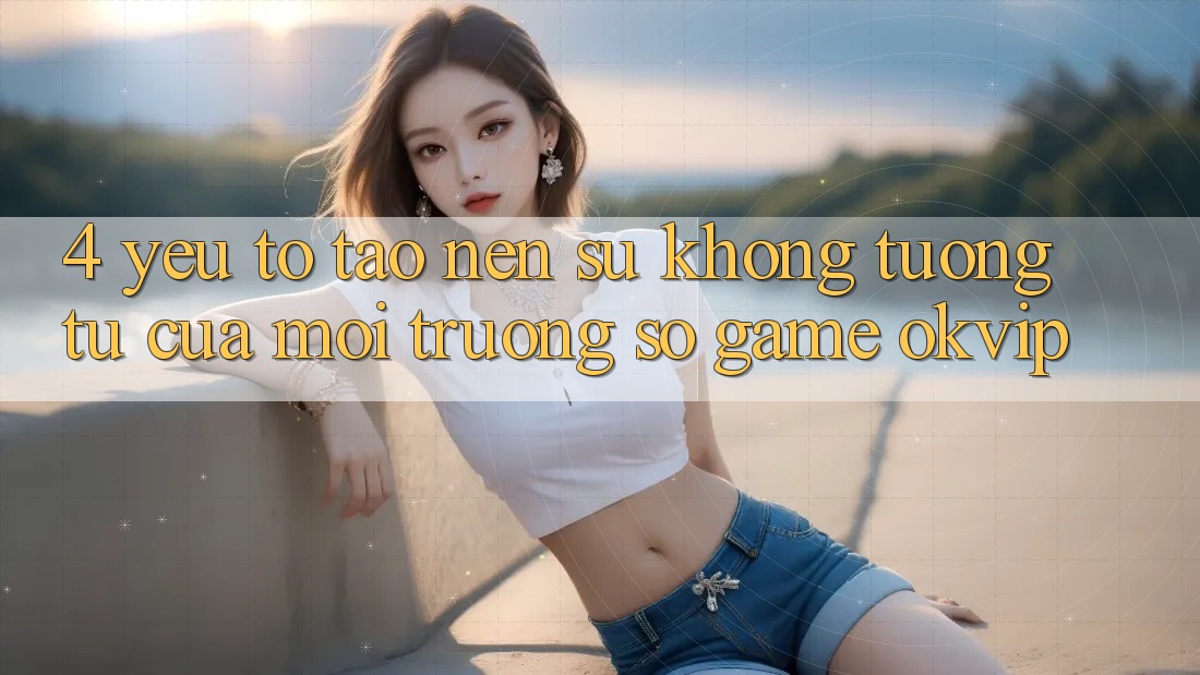 4. Yếu Tố Tạo Nên Sự Không tương tự Của Môi trường số Game OKVIP