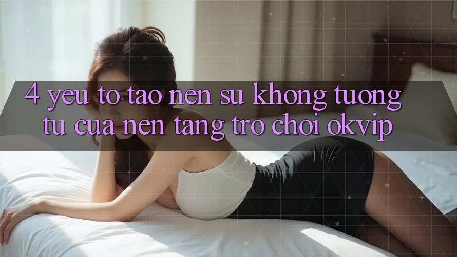 4. Yếu Tố Tạo Nên Sự Không tương tự Của Nền Tảng Trò chơi OKVIP 4. Yếu Tố Tạo Nên Sự Không tương tự Của Nền Tảng Trò chơi OKVIP