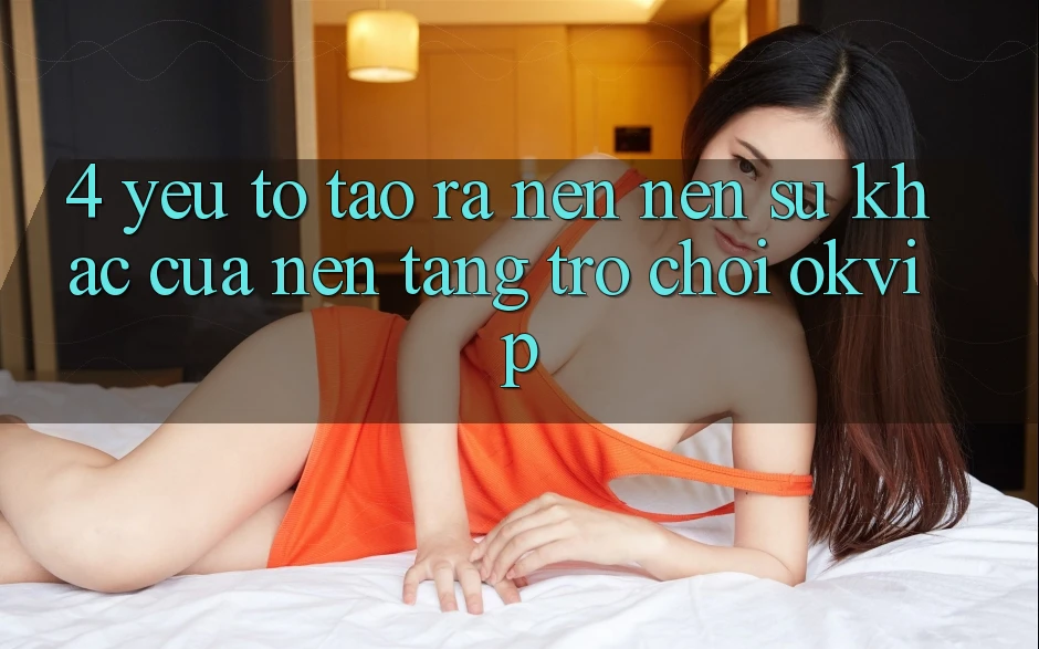 4. Yếu Tố Tạo ra nên Nên Sự Khác Của Nền Tảng Trò chơi OKVIP