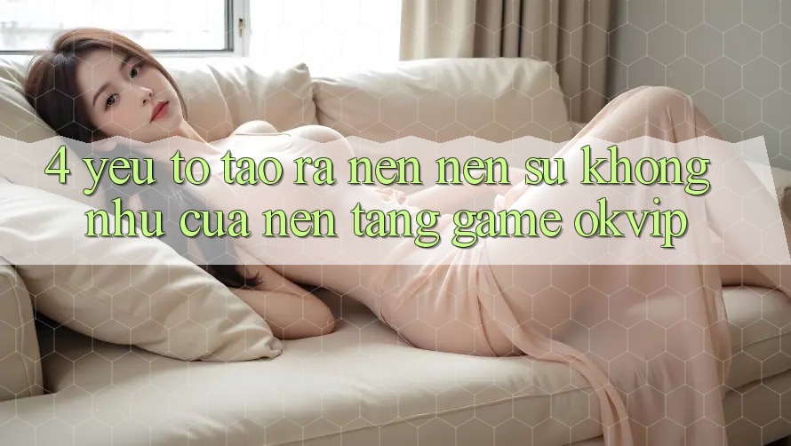 4. Yếu Tố Tạo ra nên Nên Sự Không như Của Nền Tảng Game OKVIP
