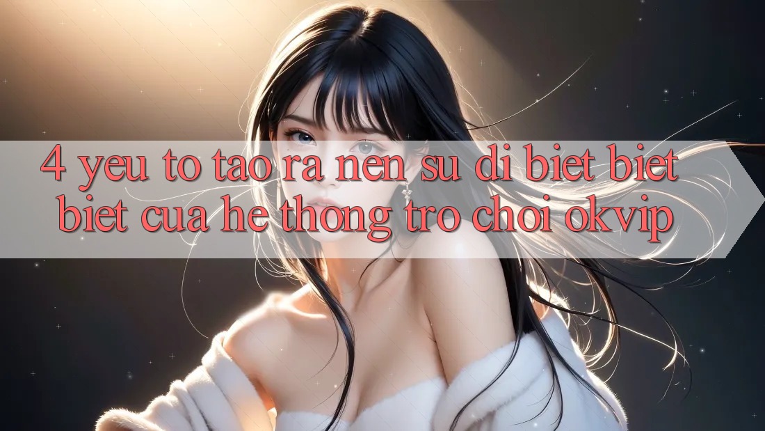 4. Yếu Tố Tạo ra Nên Sự Dị biệt biệt Biệt Của Hệ thống Trò chơi OKVIP