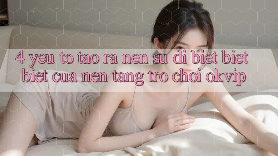 4. Yếu Tố Tạo ra Nên Sự Dị biệt biệt Biệt Của Nền Tảng Trò chơi OKVIP