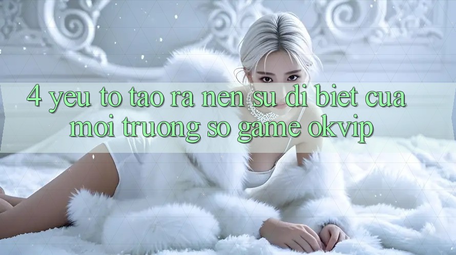 4. Yếu Tố Tạo ra Nên Sự Dị biệt Của Môi trường số Game OKVIP