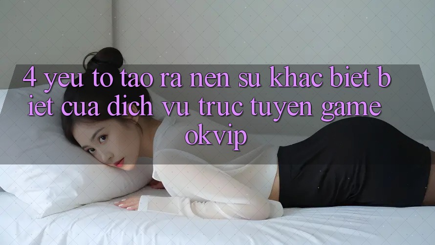 4. Yếu Tố Tạo ra Nên Sự Khác biệt Biệt Của Dịch vụ trực tuyến Game OKVIP