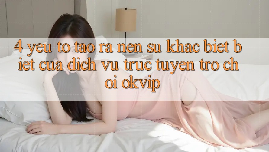 4. Yếu Tố Tạo ra Nên Sự Khác biệt Biệt Của Dịch vụ trực tuyến Trò chơi OKVIP 4. Yếu Tố Tạo ra Nên Sự Khác biệt Biệt Của Dịch vụ trực tuyến Trò chơi OKVIP