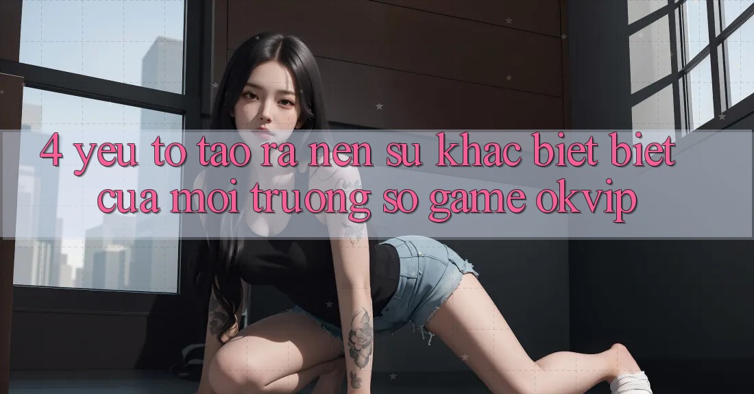 4. Yếu Tố Tạo ra Nên Sự Khác biệt Biệt Của Môi trường số Game OKVIP 4. Yếu Tố Tạo ra Nên Sự Khác biệt Biệt Của Môi trường số Game OKVIP