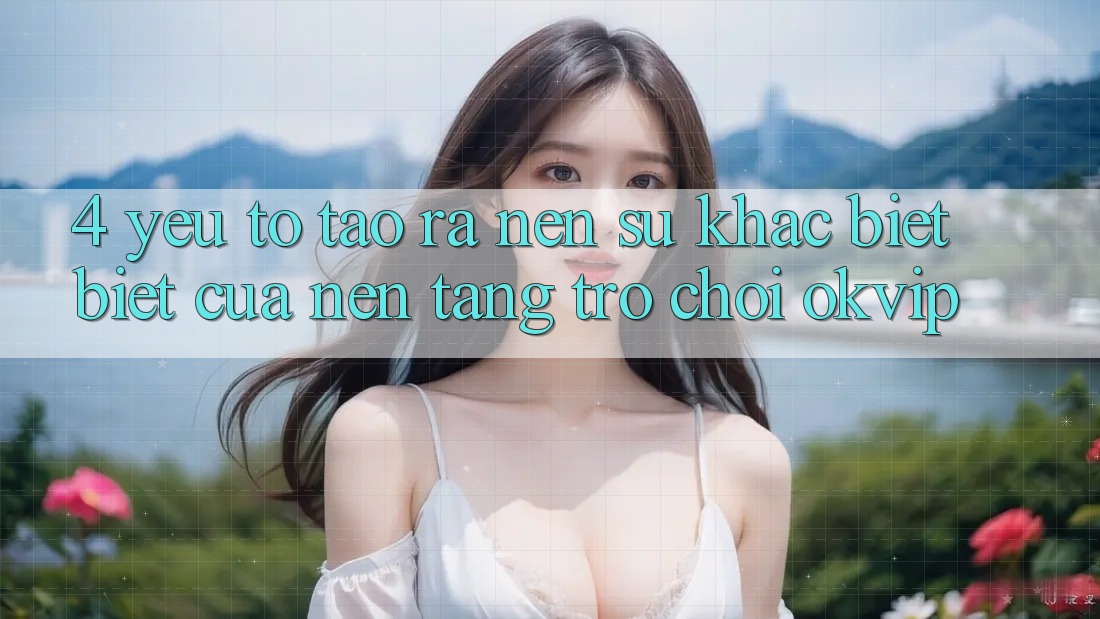 4. Yếu Tố Tạo ra Nên Sự Khác biệt Biệt Của Nền Tảng Trò chơi OKVIP