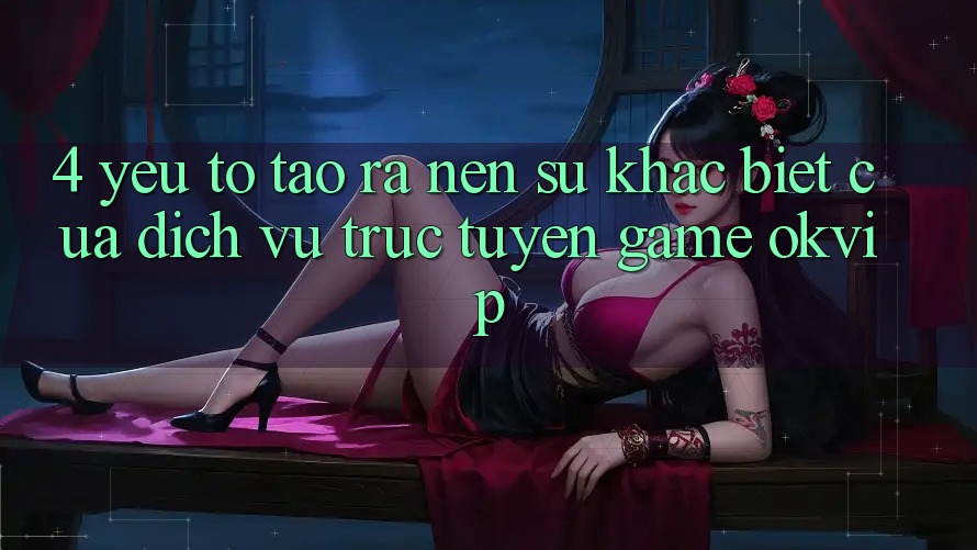 4. Yếu Tố Tạo ra Nên Sự Khác Biệt Của Dịch vụ trực tuyến Game OKVIP 4. Yếu Tố Tạo ra Nên Sự Khác Biệt Của Dịch vụ trực tuyến Game OKVIP