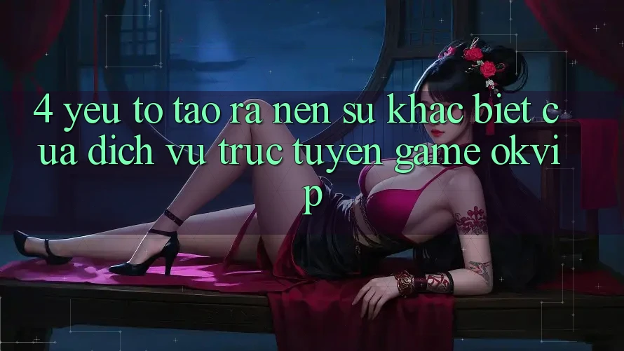 4. Yếu Tố Tạo ra Nên Sự Khác biệt Của Dịch vụ trực tuyến Game OKVIP