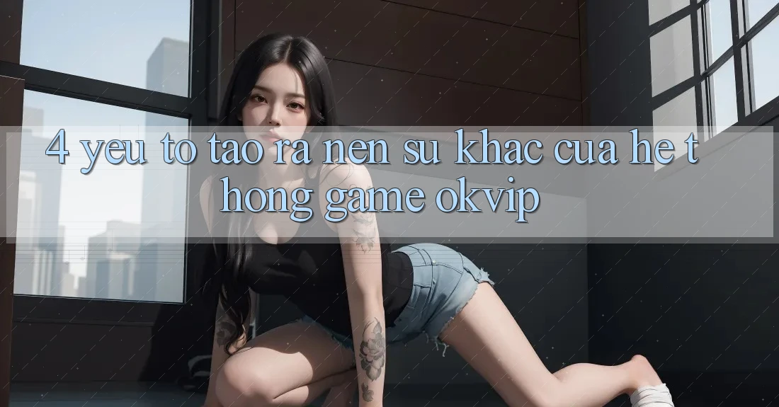 4. Yếu Tố Tạo ra Nên Sự Khác Của Hệ thống Game OKVIP