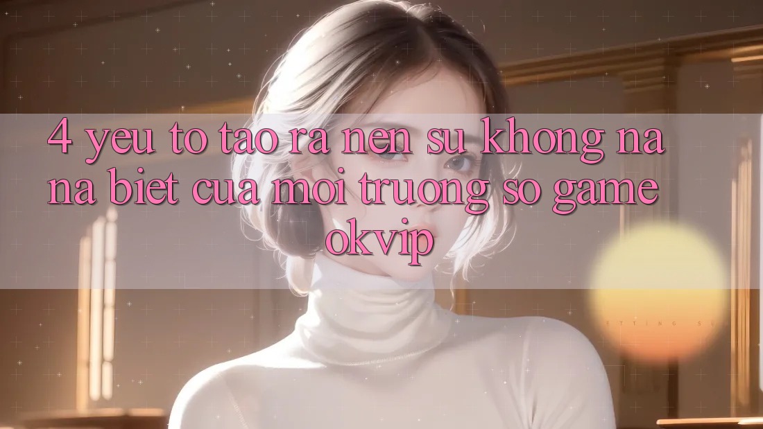 4. Yếu Tố Tạo ra Nên Sự Không na ná Biệt Của Môi trường số Game OKVIP 4. Yếu Tố Tạo ra Nên Sự Không na ná Biệt Của Môi trường số Game OKVIP