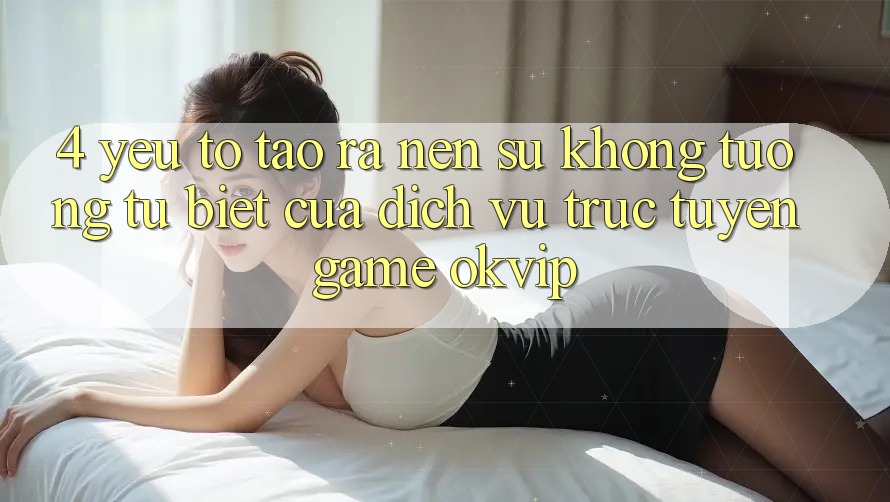 4. Yếu Tố Tạo ra Nên Sự Không tương tự Biệt Của Dịch vụ trực tuyến Game OKVIP