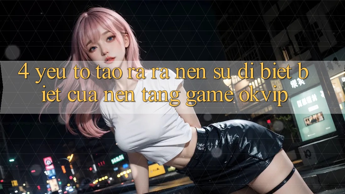 4. Yếu Tố Tạo ra ra Nên Sự Dị biệt Biệt Của Nền Tảng Game OKVIP