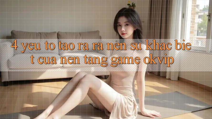 4. Yếu Tố Tạo ra ra Nên Sự Khác Biệt Của Nền tảng Game OKVIP