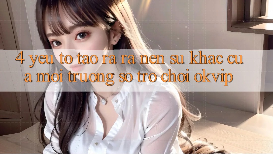 4. Yếu Tố Tạo ra ra Nên Sự Khác Của Môi trường số Trò chơi OKVIP