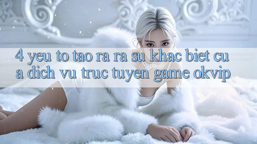 4. Yếu Tố Tạo ra ra Sự Khác Biệt Của Dịch vụ trực tuyến Game OKVIP 4. Yếu Tố Tạo ra ra Sự Khác Biệt Của Dịch vụ trực tuyến Game OKVIP