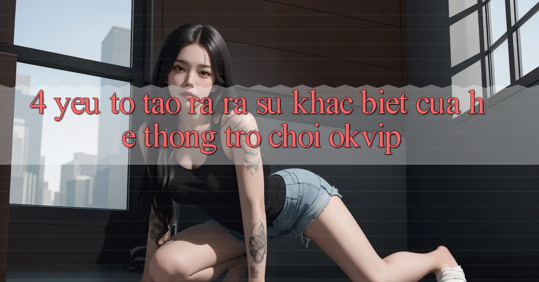 4. Yếu Tố Tạo ra ra Sự Khác Biệt Của Hệ thống Trò chơi OKVIP 4. Yếu Tố Tạo ra ra Sự Khác Biệt Của Hệ thống Trò chơi OKVIP
