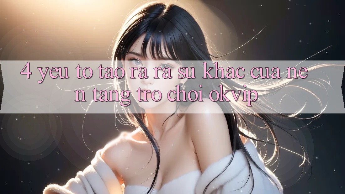 4. Yếu Tố Tạo ra ra Sự Khác Của Nền Tảng Trò chơi OKVIP
