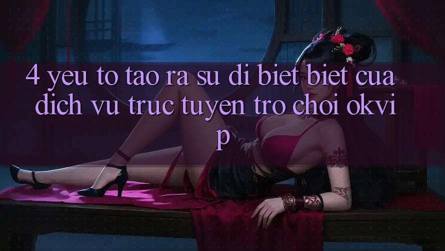 4. Yếu Tố Tạo ra Sự Dị biệt Biệt Của Dịch vụ trực tuyến Trò chơi OKVIP