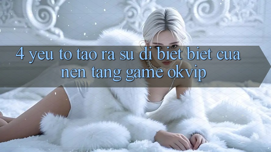 4. Yếu Tố Tạo ra Sự Dị biệt Biệt Của Nền Tảng Game OKVIP