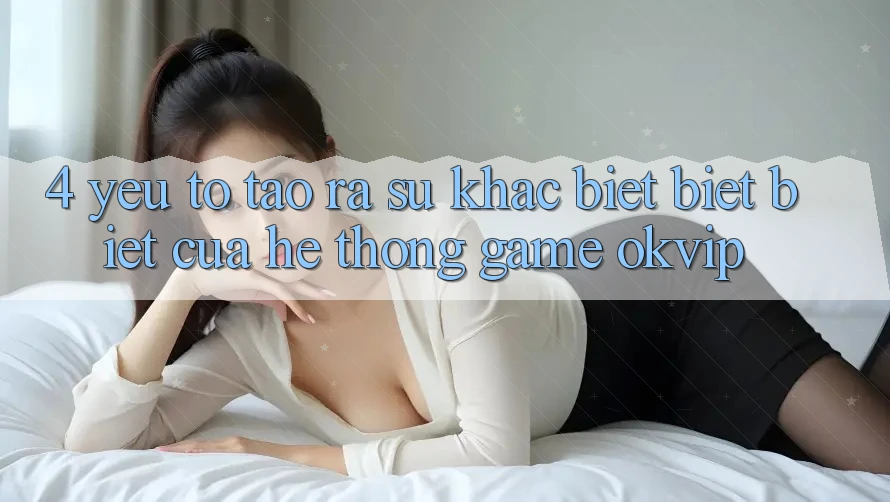 4. Yếu Tố Tạo ra Sự Khác biệt biệt Biệt Của Hệ thống Game OKVIP 4. Yếu Tố Tạo ra Sự Khác biệt biệt Biệt Của Hệ thống Game OKVIP