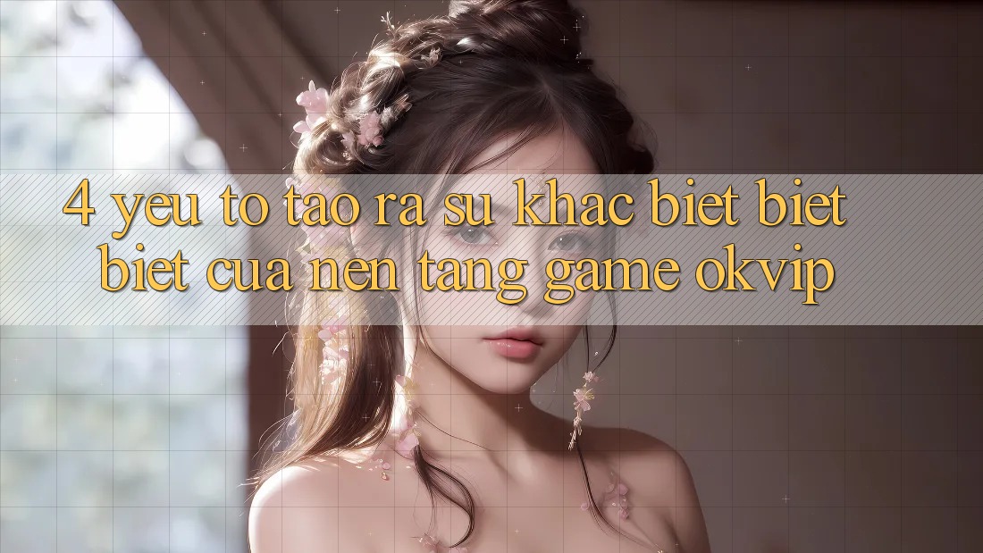 4. Yếu Tố Tạo ra Sự Khác biệt biệt Biệt Của Nền Tảng Game OKVIP