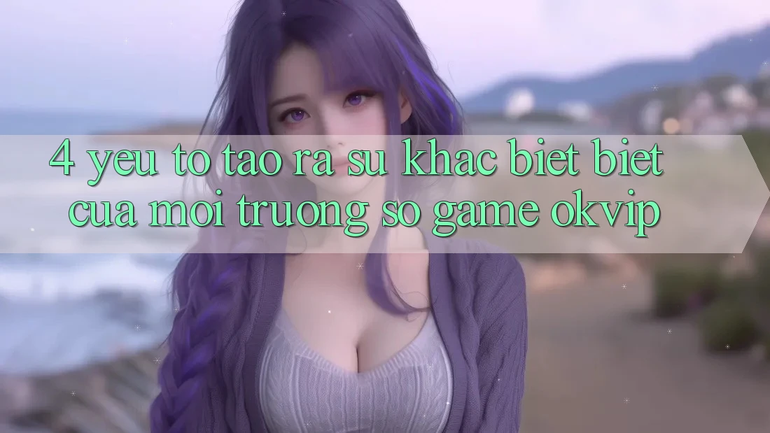 4. Yếu Tố Tạo ra Sự Khác biệt Biệt Của Môi trường số Game OKVIP 4. Yếu Tố Tạo ra Sự Khác biệt Biệt Của Môi trường số Game OKVIP