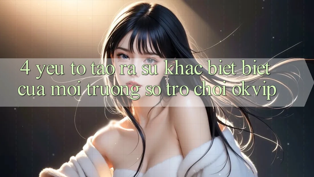 4. Yếu Tố Tạo ra Sự Khác biệt Biệt Của Môi trường số Trò chơi OKVIP