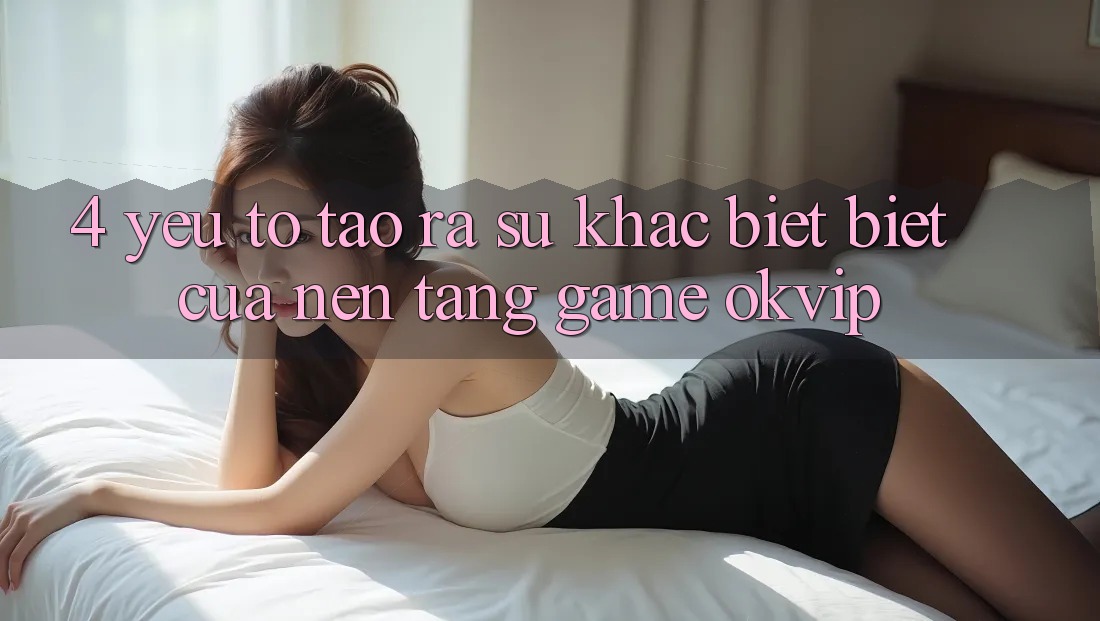 4. Yếu Tố Tạo ra Sự Khác biệt Biệt Của Nền Tảng Game OKVIP 4. Yếu Tố Tạo ra Sự Khác biệt Biệt Của Nền Tảng Game OKVIP