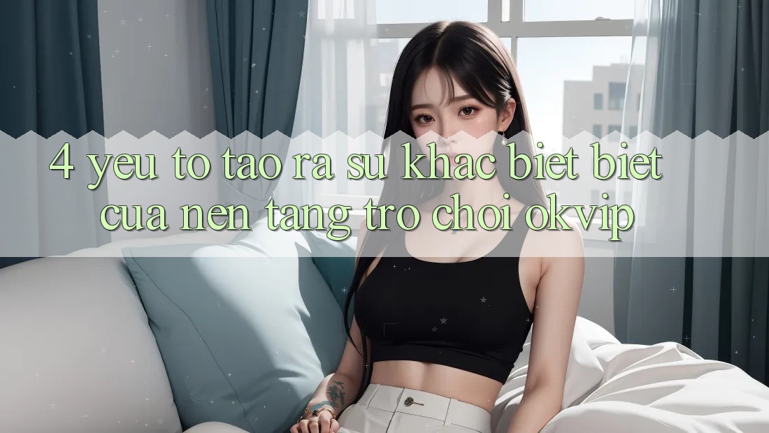 4. Yếu Tố Tạo ra Sự Khác biệt Biệt Của Nền Tảng Trò chơi OKVIP 4. Yếu Tố Tạo ra Sự Khác biệt Biệt Của Nền Tảng Trò chơi OKVIP