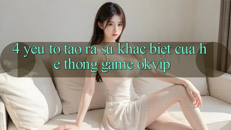 4. Yếu Tố Tạo ra Sự Khác Biệt Của Hệ thống Game OKVIP