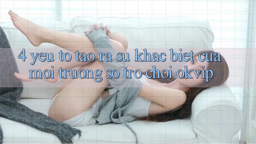 4. Yếu Tố Tạo ra Sự Khác Biệt Của Môi trường số Trò chơi OKVIP 4. Yếu Tố Tạo ra Sự Khác Biệt Của Môi trường số Trò chơi OKVIP