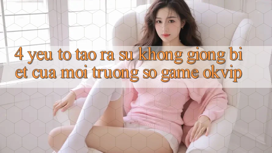 4. Yếu Tố Tạo ra Sự Không giống Biệt Của Môi trường số Game OKVIP 4. Yếu Tố Tạo ra Sự Không giống Biệt Của Môi trường số Game OKVIP