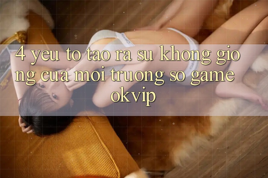 4. Yếu Tố Tạo ra Sự Không giống Của Môi trường số Game OKVIP