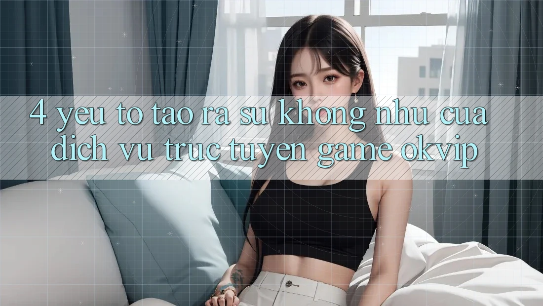 4. Yếu Tố Tạo ra Sự Không như Của Dịch vụ trực tuyến Game OKVIP