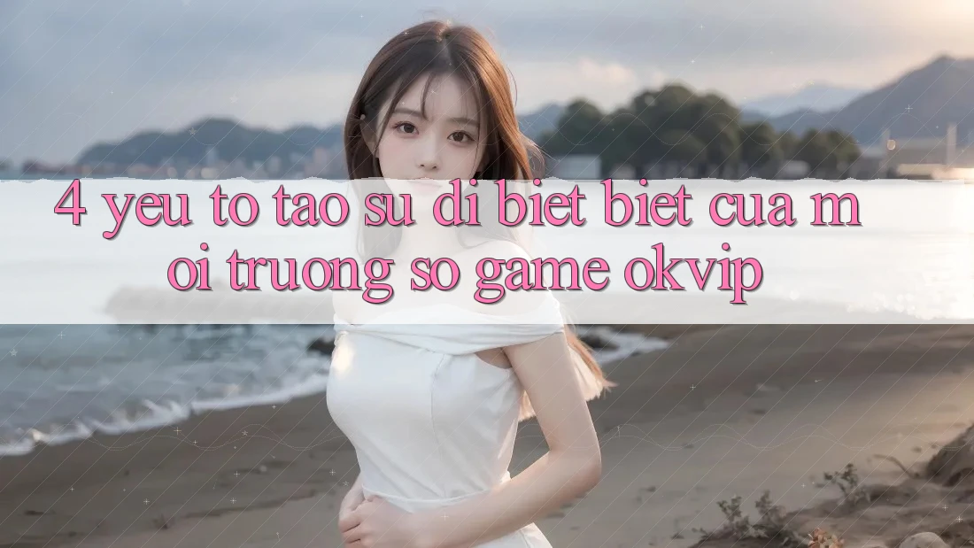 4. Yếu Tố Tạo Sự Dị biệt Biệt Của Môi trường số Game OKVIP 4. Yếu Tố Tạo Sự Dị biệt Biệt Của Môi trường số Game OKVIP