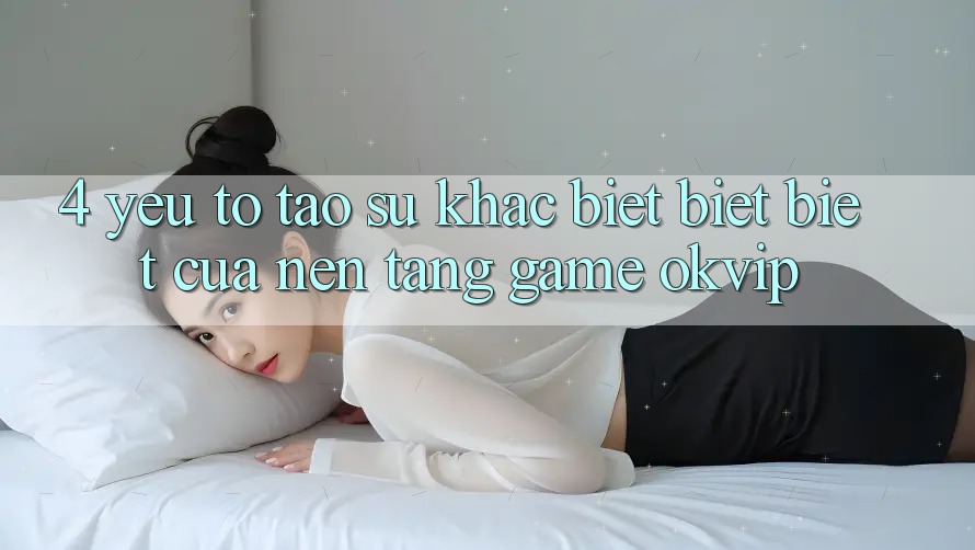 4. Yếu Tố Tạo Sự Khác biệt biệt Biệt Của Nền Tảng Game OKVIP