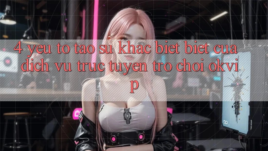 4. Yếu Tố Tạo Sự Khác biệt Biệt Của Dịch vụ trực tuyến Trò chơi OKVIP