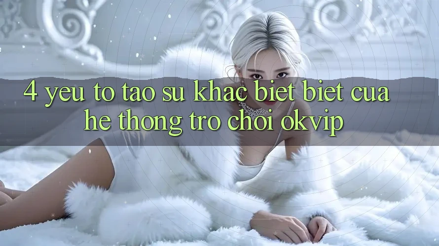 4. Yếu Tố Tạo Sự Khác biệt Biệt Của Hệ thống Trò chơi OKVIP 4. Yếu Tố Tạo Sự Khác biệt Biệt Của Hệ thống Trò chơi OKVIP