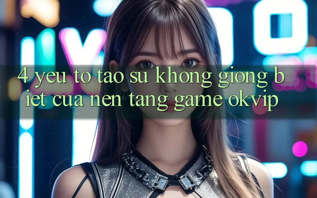 4. Yếu Tố Tạo Sự Không giống biệt Của Nền Tảng Game OKVIP 4. Yếu Tố Tạo Sự Không giống biệt Của Nền Tảng Game OKVIP