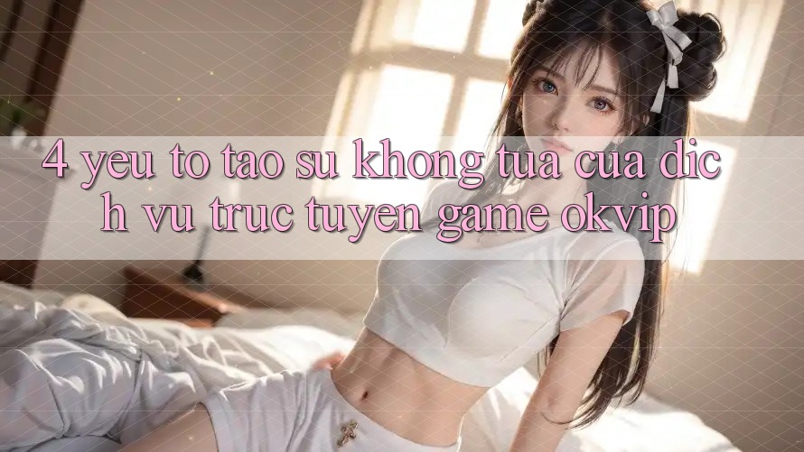 4. Yếu Tố Tạo Sự Không tựa Của Dịch vụ trực tuyến Game OKVIP