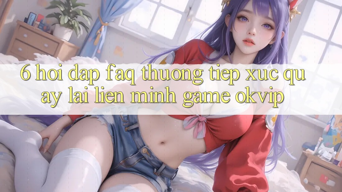 6. Hỏi Đáp (FAQ) Thường Tiếp xúc Quay lại Liên Minh Game OKVIP 6. Hỏi Đáp (FAQ) Thường Tiếp xúc Quay lại Liên Minh Game OKVIP