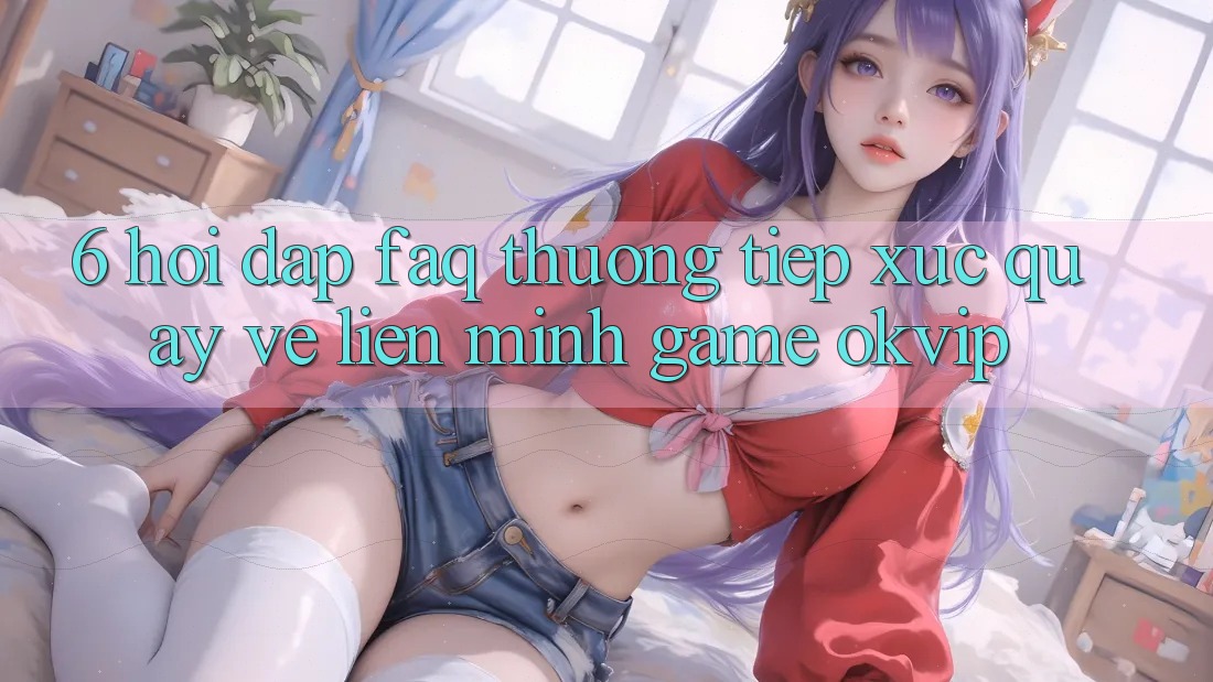 6. Hỏi Đáp (FAQ) Thường Tiếp xúc Quay về Liên Minh Game OKVIP 6. Hỏi Đáp (FAQ) Thường Tiếp xúc Quay về Liên Minh Game OKVIP