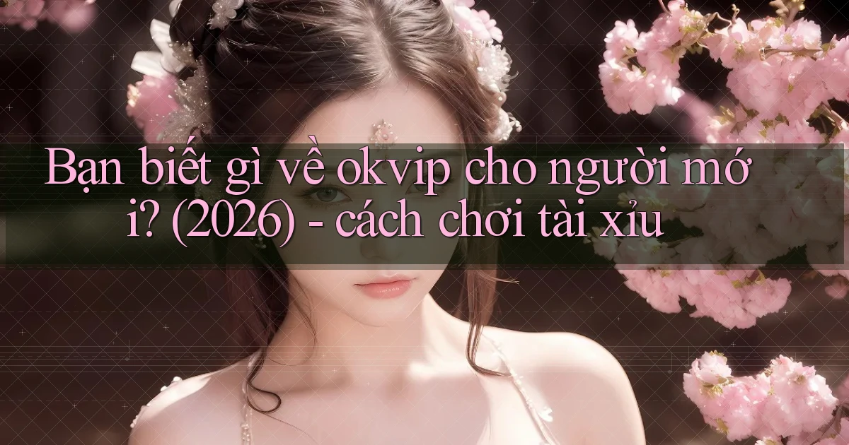Bạn biết gì về okvip cho người mới (2026)   cách chơi tài xỉu