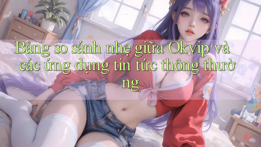 Bảng so sánh nhẹ giữa Okvip và các ứng dụng tin tức thông thường